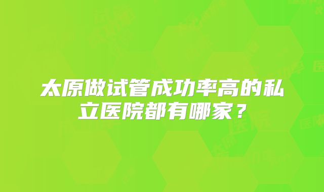 太原做试管成功率高的私立医院都有哪家？