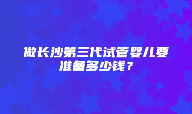 做长沙第三代试管婴儿要准备多少钱?