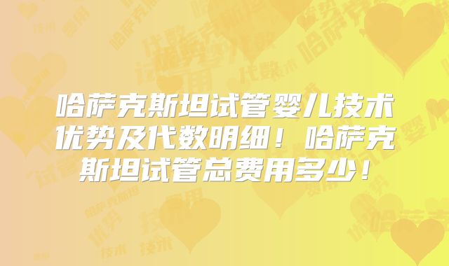 哈萨克斯坦试管婴儿技术优势及代数明细！哈萨克斯坦试管总费用多少！