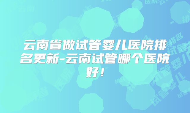 云南省做试管婴儿医院排名更新-云南试管哪个医院好！