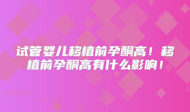 试管婴儿移植前孕酮高!移植前孕酮高有什么影响!