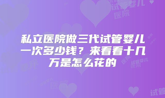 私立医院做三代试管婴儿一次多少钱?来看看十几万是怎么花的