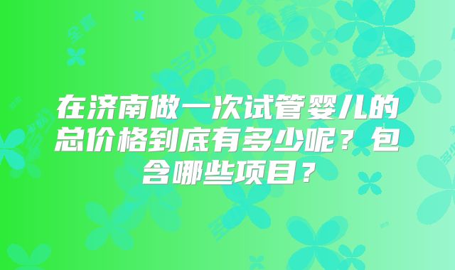 在济南做一次试管婴儿的总价格到底有多少呢?包含哪些项目?