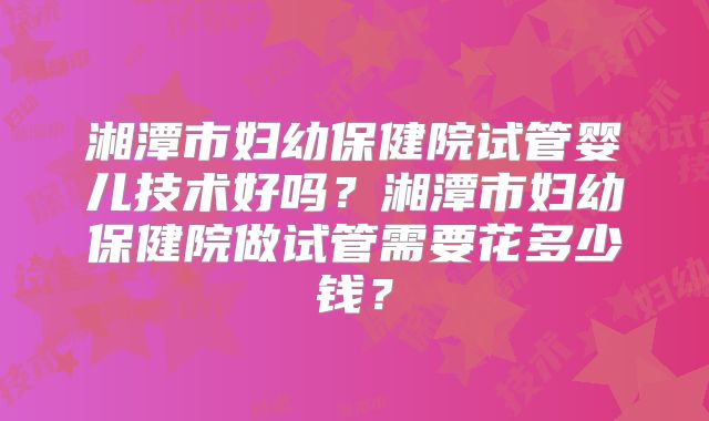 湘潭市妇幼保健院试管婴儿技术好吗？湘潭市妇幼保健院做试管需要花多少钱？