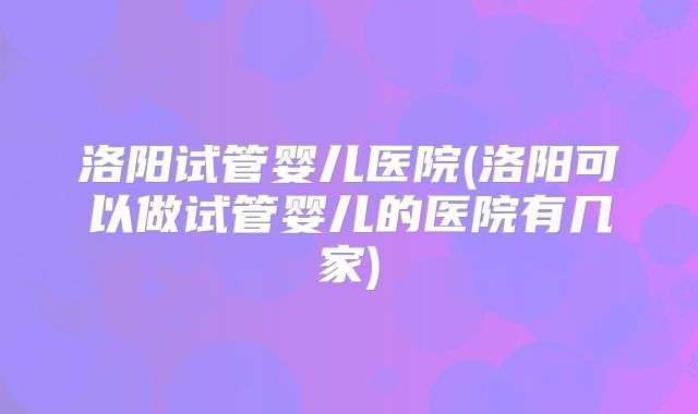 洛阳试管婴儿医院(洛阳可以做试管婴儿的医院有几家)