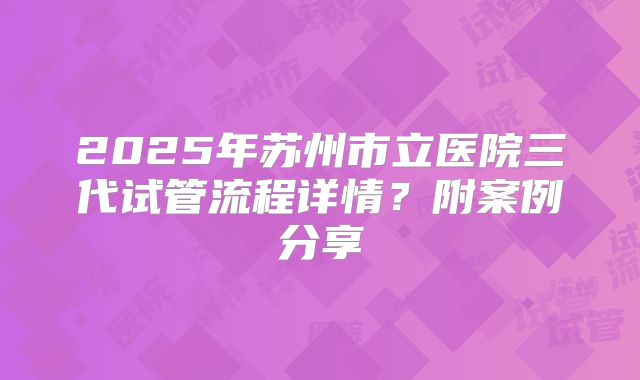 2025年苏州市立医院三代试管流程详情?附案例分享