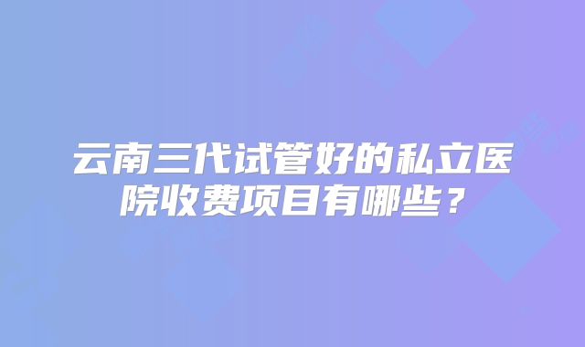 云南三代试管好的私立医院收费项目有哪些？