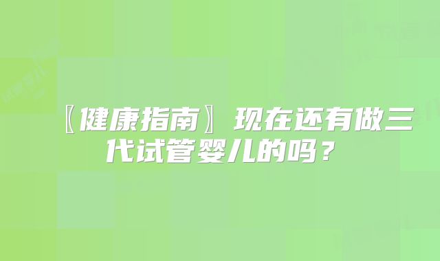 〖健康指南〗现在还有做三代试管婴儿的吗?