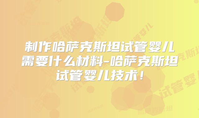 制作哈萨克斯坦试管婴儿需要什么材料-哈萨克斯坦试管婴儿技术！