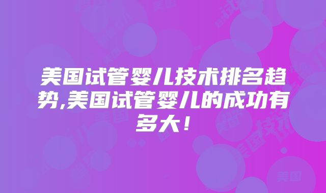 美国试管婴儿技术排名趋势,美国试管婴儿的成功有多大!