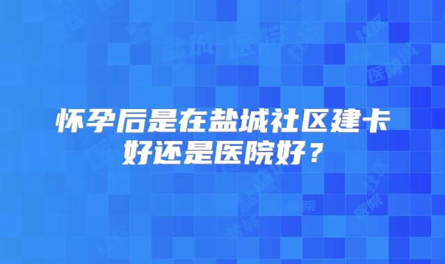 怀孕后是在盐城社区建卡好还是医院好?