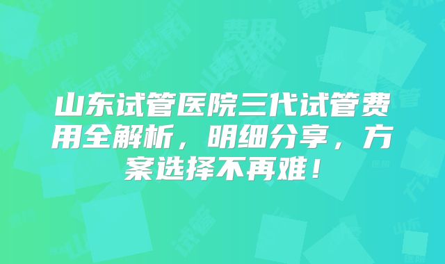 山东试管医院三代试管费用全解析,明细分享,方案选择不再难!