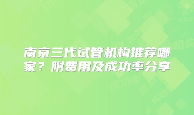 南京三代试管机构推荐哪家？附费用及成功率分享
