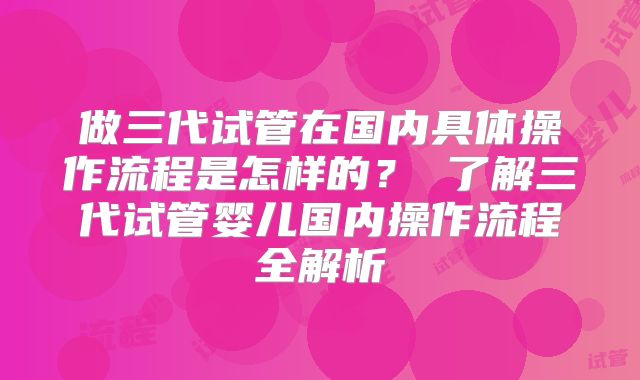 做三代试管在国内具体操作流程是怎样的? 了解三代试管婴儿国内操作流程全解析