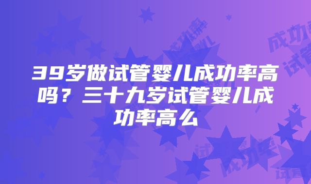39岁做试管婴儿成功率高吗？三十九岁试管婴儿成功率高么