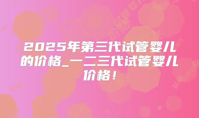 2025年第三代试管婴儿的价格_一二三代试管婴儿价格！