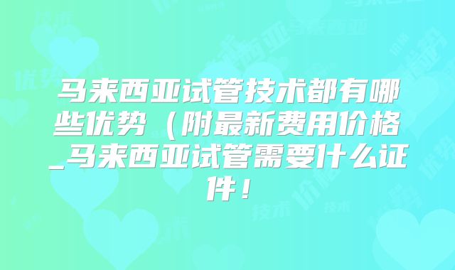 马来西亚试管技术都有哪些优势（附最新费用价格_马来西亚试管需要什么证件！