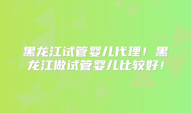 黑龙江试管婴儿代理！黑龙江做试管婴儿比较好！