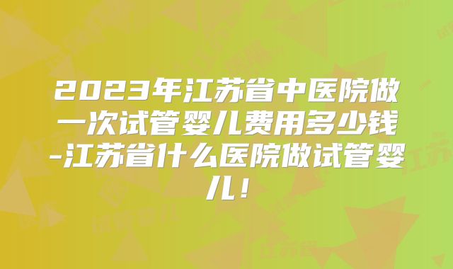 2023年江苏省中医院做一次试管婴儿费用多少钱-江苏省什么医院做试管婴儿!