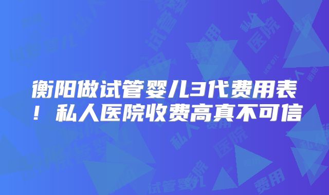 衡阳做试管婴儿3代费用表!私人医院收费高真不可信