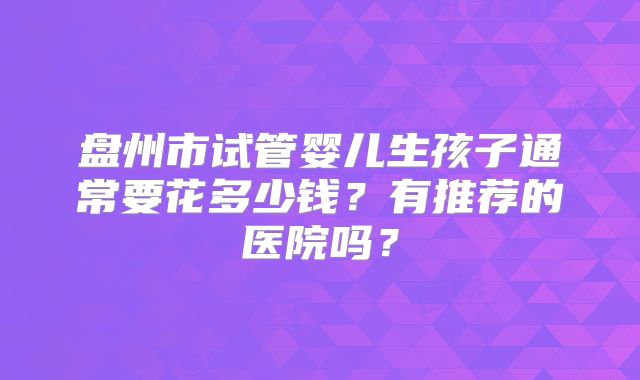 盘州市试管婴儿生孩子通常要花多少钱？有推荐的医院吗？