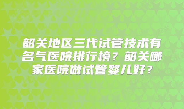 韶关地区三代试管技术有名气医院排行榜？韶关哪家医院做试管婴儿好？