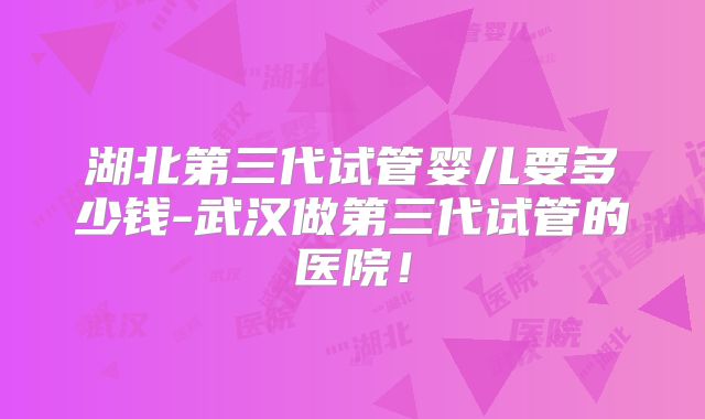 湖北第三代试管婴儿要多少钱-武汉做第三代试管的医院！