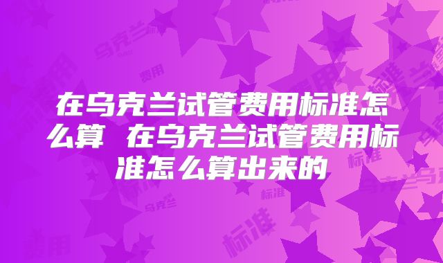 在乌克兰试管费用标准怎么算 在乌克兰试管费用标准怎么算出来的
