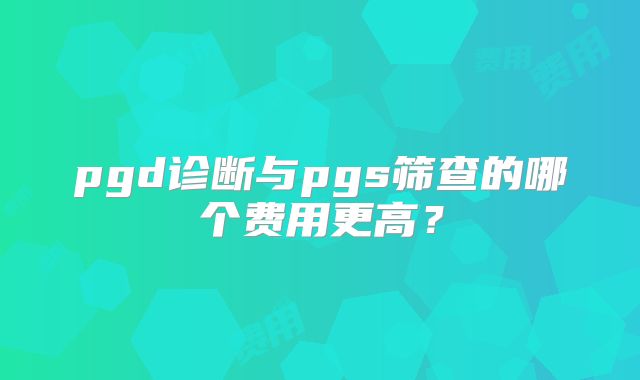 pgd诊断与pgs筛查的哪个费用更高？