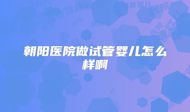 朝阳医院做试管婴儿怎么样啊
