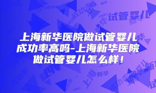 上海新华医院做试管婴儿成功率高吗-上海新华医院做试管婴儿怎么样！