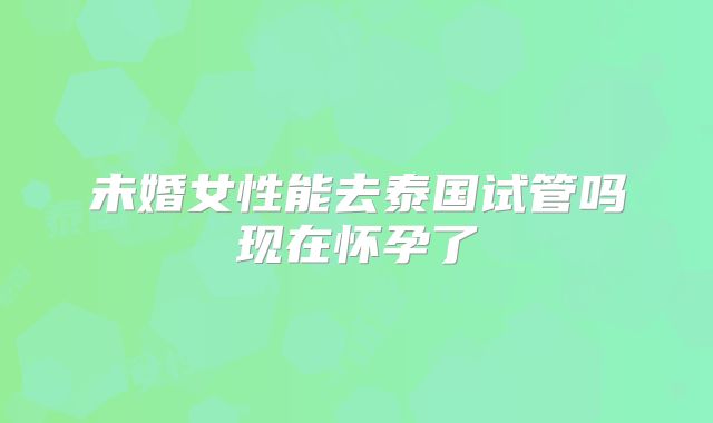 未婚女性能去泰国试管吗现在怀孕了