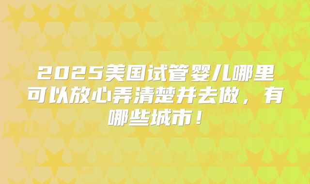 2025美国试管婴儿哪里可以放心弄清楚并去做，有哪些城市！