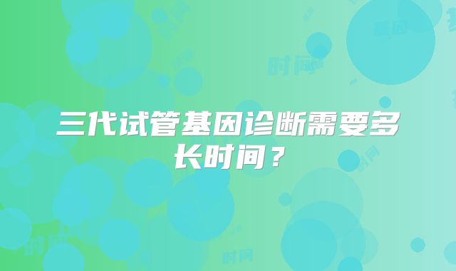 三代试管基因诊断需要多长时间?