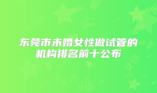 东莞市未婚女性做试管的机构排名前十公布