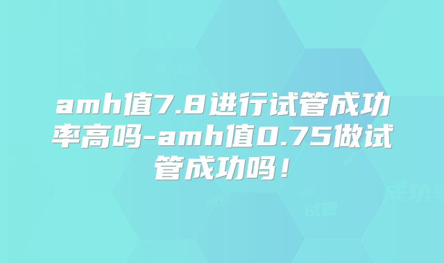 amh值7.8进行试管成功率高吗-amh值0.75做试管成功吗!