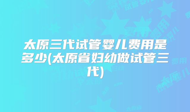 太原三代试管婴儿费用是多少(太原省妇幼做试管三代)