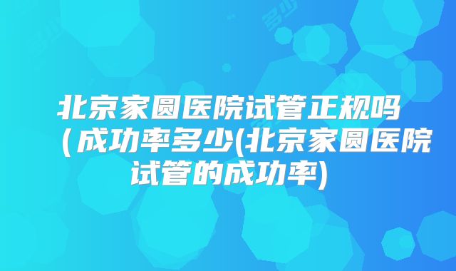北京家圆医院试管正规吗(成功率多少(北京家圆医院试管的成功率)