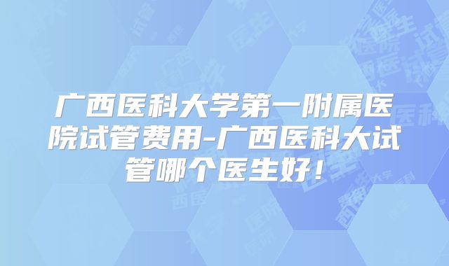 广西医科大学第一附属医院试管费用-广西医科大试管哪个医生好！