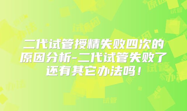 二代试管授精失败四次的原因分析-二代试管失败了还有其它办法吗！
