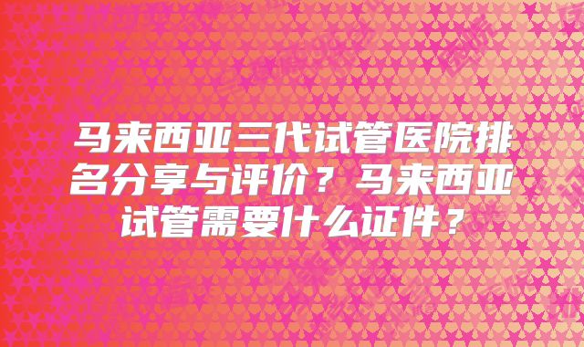 马来西亚三代试管医院排名分享与评价？马来西亚试管需要什么证件？