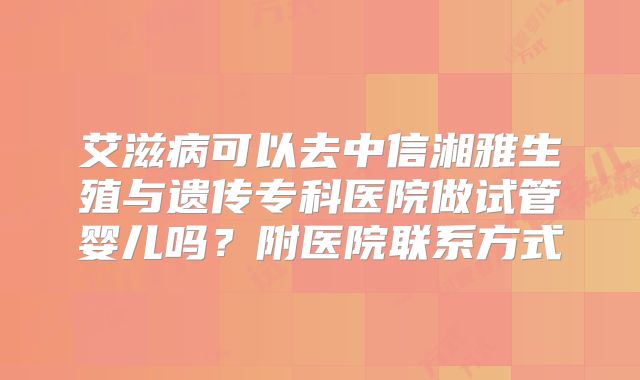 艾滋病可以去中信湘雅生殖与遗传专科医院做试管婴儿吗？附医院联系方式