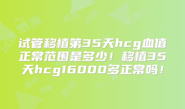 试管移植第35天hcg血值正常范围是多少！移植35天hcg16000多正常吗！