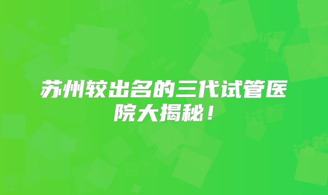 苏州较出名的三代试管医院大揭秘!