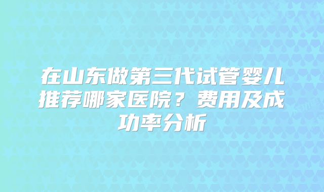 在山东做第三代试管婴儿推荐哪家医院？费用及成功率分析