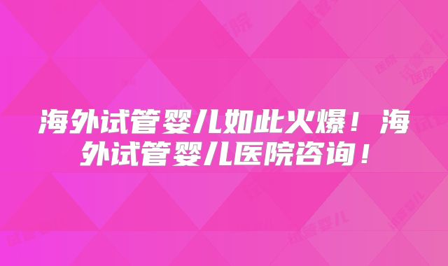 海外试管婴儿如此火爆！海外试管婴儿医院咨询！