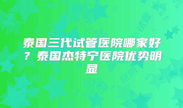 泰国三代试管医院哪家好?泰国杰特宁医院优势明显