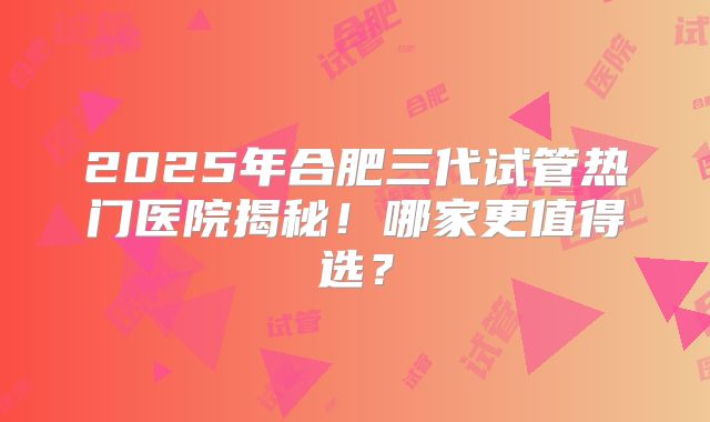 2025年合肥三代试管热门医院揭秘！哪家更值得选？