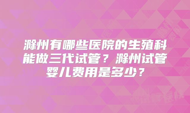 滁州有哪些医院的生殖科能做三代试管？滁州试管婴儿费用是多少？