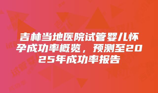 吉林当地医院试管婴儿怀孕成功率概览，预测至2025年成功率报告